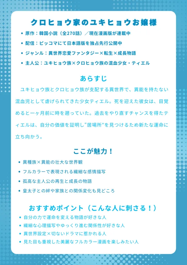 ナレッジカード|『クロヒョウ家のユキヒョウお嬢様』基本情報 原作:韓国小説(全270話)/現在漫画版が連載中 配信:ピッコマにて日本語版を独占先行公開中 ジャンル:異世界恋愛ファンタジー×転生×成長物語 主人公:ユキヒョウ族×クロヒョウ族の混血少女・ティエル あらすじ ユキヒョウ族とクロヒョウ族が支配する異世界で、異能を持たない混血児として虐げられてきた少女ティエル。死を迎えた彼女は、目覚めると一ヶ月前に時を遡っていた。過去をやり直すチャンスを得たティエルは、自分の価値を証明し“居場所”を見つけるため新たな運命に立ち向かう。 ここが魅力! 異種族×異能の壮大な世界観 フルカラーで表現される繊細な感情描写 孤高な主人公の再生と成長の物語 皇太子との絆や家族との関係変化も見どころ おすすめポイント(こんな人に刺さる!) 自分の力で運命を変える物語が好きな人 繊細な心理描写やゆっくり進む関係性が好きな人 異世界設定×切ないドラマに惹かれる人 見た目も重視した美麗なフルカラー漫画を楽しみたい人