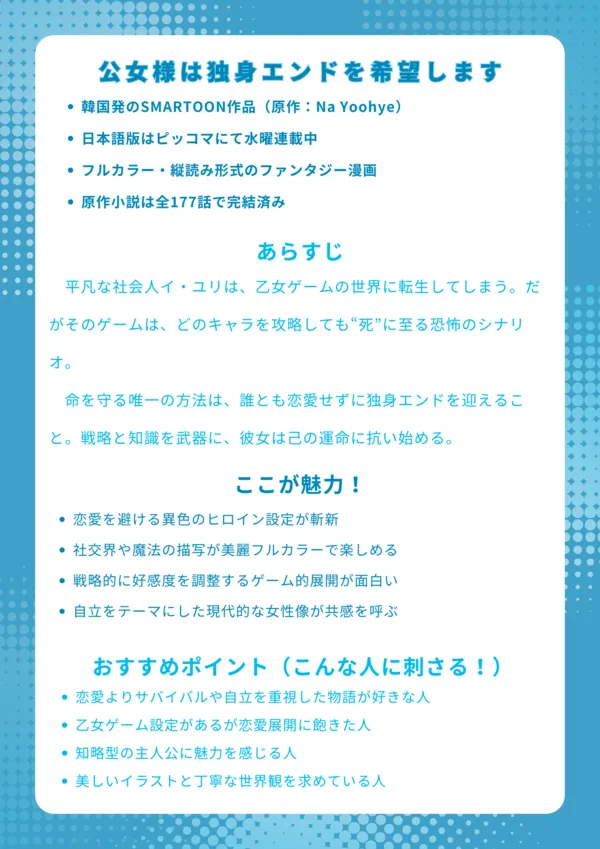 ナレッジカード|『公女様は独身エンドを希望します』基本情報 韓国発のSMARTOON作品(原作:Na Yoohye) 日本語版はピッコマにて水曜連載中 フルカラー・縦読み形式のファンタジー漫画 原作小説は全177話で完結済み あらすじ 平凡な社会人イ・ユリは、乙女ゲームの世界に転生してしまう。だがそのゲームは、どのキャラを攻略しても“死”に至る恐怖のシナリオ。命を守る唯一の方法は、誰とも恋愛せずに独身エンドを迎えること。戦略と知識を武器に、彼女は己の運命に抗い始める。 ここが魅力! 恋愛を避ける異色のヒロイン設定が斬新 社交界や魔法の描写が美麗フルカラーで楽しめる 戦略的に好感度を調整するゲーム的展開が面白い 自立をテーマにした現代的な女性像が共感を呼ぶ おすすめポイント(こんな人に刺さる!) 恋愛よりサバイバルや自立を重視した物語が好きな人 乙女ゲーム設定があるが恋愛展開に飽きた人 知略型の主人公に魅力を感じる人 美しいイラストと丁寧な世界観を求めている人