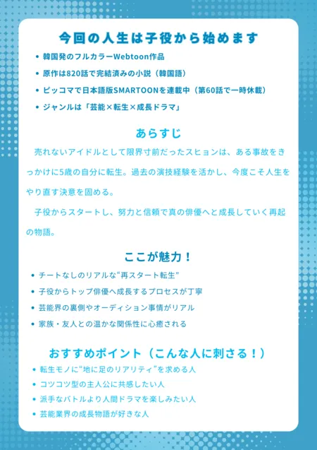 基本情報韓国発のフルカラーWebtoon作品 原作は820話で完結済みの小説（韓国語） ピッコマで日本語版SMARTOONを連載中（第60話で一時休載） ジャンルは「芸能×転生×成長ドラマ」 あらすじ 売れないアイドルとして限界寸前だったスヒョンは、ある事故をきっかけに5歳の自分に転生。過去の演技経験を活かし、今度こそ人生をやり直す決意を固める。子役からスタートし、努力と信頼で真の俳優へと成長していく再起の物語。 ここが魅力！ チートなしのリアルな“再スタート転生” 子役からトップ俳優へ成長するプロセスが丁寧 芸能界の裏側やオーディション事情がリアル 家族・友人との温かな関係性に心癒される おすすめポイント（こんな人に刺さる！） 転生モノに“地に足のリアリティ”を求める人 コツコツ型の主人公に共感したい人 派手なバトルより人間ドラマを楽しみたい人 芸能業界の成長物語が好きな人