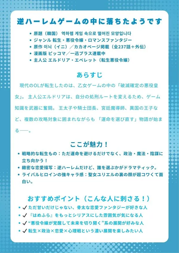 原題(韓国) 역하렘 게임 속으로 떨어진 모양입니다ジャンル 転生・悪役令嬢・ロマンスファンタジー 原作 이늬(イニ)/カカオページ掲載(全237話+外伝) 漫画版 ピッコマ/一迅プラス連載中 主人公 エルドリア・エベレット(転生悪役令嬢)