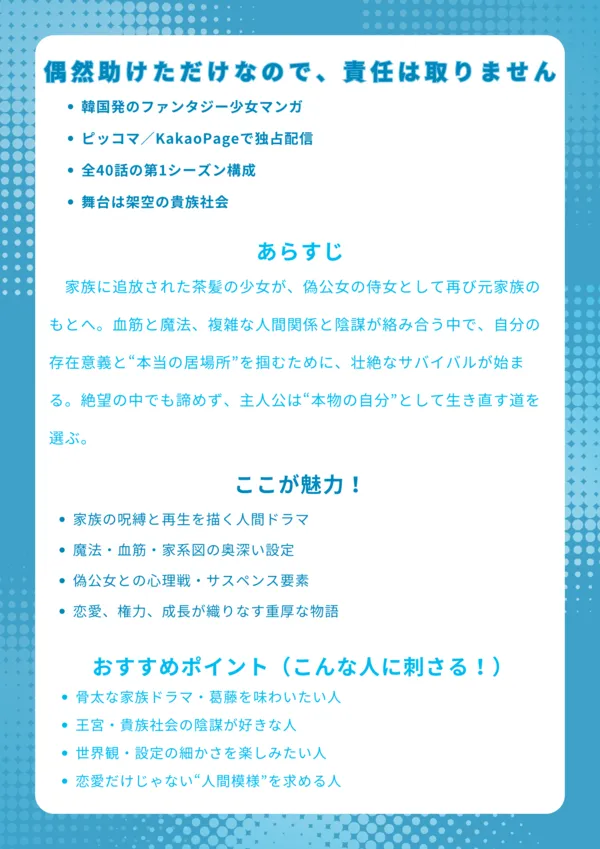 偶然助けただけなので、責任は取りません|ナレッジカード【基本情報】 韓国発のファンタジー少女マンガ ピッコマ/KakaoPageで独占配信 全40話の第1シーズン構成 舞台は架空の貴族社会 【あらすじ】 家族に追放された茶髪の少女が、偽公女の侍女として再び元家族のもとへ。血筋と魔法、複雑な人間関係と陰謀が絡み合う中で、自分の存在意義と“本当の居場所”を掴むために、壮絶なサバイバルが始まる。絶望の中でも諦めず、主人公は“本物の自分”として生き直す道を選ぶ。 【ここが魅力!】 家族の呪縛と再生を描く人間ドラマ 魔法・血筋・家系図の奥深い設定 偽公女との心理戦・サスペンス要素 恋愛、権力、成長が織りなす重厚な物語 【おすすめポイント(こんな人に刺さる!)】 骨太な家族ドラマ・葛藤を味わいたい人 王宮・貴族社会の陰謀が好きな人 世界観・設定の細かさを楽しみたい人 恋愛だけじゃない“人間模様”を求める人