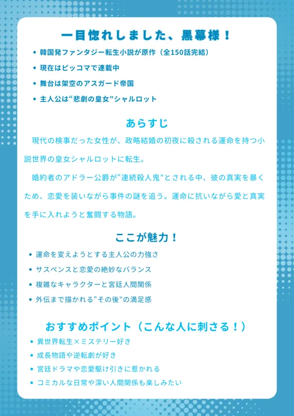 ナレッジカード｜一目惚れしました、黒幕様！【基本情報】 韓国発ファンタジー転生小説（全150話完結） 現在はピッコマで連載中 舞台は架空のアスガード帝国 主人公は“悲劇の皇女”シャルロット 【あらすじ】 現代の検事だった女性が、政略結婚の初夜に殺される運命を持つ小説世界の皇女シャルロットに転生。婚約者のアドラー公爵が“連続殺人鬼”とされる中、彼の真実を暴くため、恋愛を装いながら事件の謎を追う。運命に抗いながら愛と真実を手に入れようと奮闘する物語。 【ここが魅力！】 運命を変えようとする主人公の力強さ サスペンスと恋愛の絶妙なバランス 複雑なキャラクターと宮廷人間関係 外伝まで描かれる“その後”の満足感 【おすすめポイント（こんな人に刺さる！）】 異世界転生×ミステリー好き 成長物語や逆転劇が好き 宮廷ドラマや恋愛駆け引きに惹かれる コミカルな日常や深い人間関係も楽しみたい