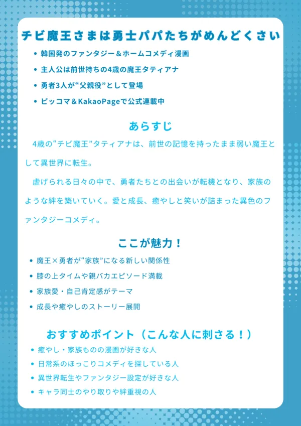 チビ魔王さまは勇士パパたちがめんどくさい|ナレッジカード
【基本情報】
韓国発のファンタジー&ホームコメディ漫画
主人公は前世持ちの4歳の魔王タティアナ
勇者3人が“父親役”として登場
ピッコマ&KakaoPageで公式連載中
【あらすじ】
4歳の“チビ魔王”タティアナは、前世の記憶を持ったまま弱い魔王として異世界に転生。虐げられる日々の中で、勇者たちとの出会いが転機となり、家族のような絆を築いていく。愛と成長、癒やしと笑いが詰まった異色のファンタジーコメディ。
【ここが魅力!】
魔王×勇者が“家族”になる新しい関係性
膝の上タイムや親バカエピソード満載
家族愛・自己肯定感がテーマ
成長や癒やしのストーリー展開
【おすすめポイント(こんな人に刺さる!)】
癒やし・家族ものの漫画が好きな人
日常系のほっこりコメディを探している人
異世界転生やファンタジー設定が好きな人
キャラ同士のやり取りや絆重視の人