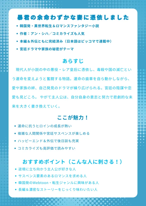 暴君の余命わずかな妻に憑依しました 【基本情報】 韓国発・異世界転生&ロマンスファンタジー小説 作者:アン・シハ/コミカライズも人気 本編&外伝ともに完結済み(日本語はピッコマで連載中) 宮廷ドラマや家族の秘密がテーマ 【あらすじ】 現代人が小説の中の悪役・レア皇后に憑依し、毒殺や国の滅亡という運命を変えようと奮闘する物語。運命の歯車を自ら動かしながら、愛や家族の絆、自己発見のドラマが繰り広げられる。宮廷の陰謀や恋愛も見どころ。 【ここが魅力!】 運命に抗うヒロインの成長が熱い 複雑な人間関係や宮廷サスペンスが楽しめる ハッピーエンド&外伝で後日談も充実 コミカライズも高評価で読みやすい 【おすすめポイント(こんな人に刺さる!)】 逆境に立ち向かう主人公が好きな人 サスペンス要素のあるロマンスを求める人 韓国発のWebtoon・転生ジャンルに興味がある人 長編&濃密なストーリーをじっくり味わいたい人