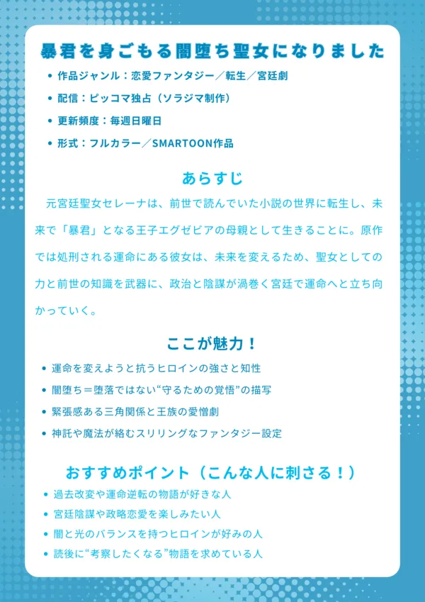 基本情報作品ジャンル:恋愛ファンタジー/転生/宮廷劇 配信:ピッコマ独占(ソラジマ制作) 更新頻度:毎週日曜日 形式:フルカラー/SMARTOON作品 あらすじ 元宮廷聖女セレーナは、前世で読んでいた小説の世界に転生し、未来で「暴君」となる王子エグゼビアの母親として生きることに。原作では処刑される運命にある彼女は、未来を変えるため、聖女としての力と前世の知識を武器に、政治と陰謀が渦巻く宮廷で運命へと立ち向かっていく。 ここが魅力! 運命を変えようと抗うヒロインの強さと知性 闇堕ち=堕落ではない“守るための覚悟”の描写 緊張感ある三角関係と王族の愛憎劇 神託や魔法が絡むスリリングなファンタジー設定 おすすめポイント(こんな人に刺さる!) 過去改変や運命逆転の物語が好きな人 宮廷陰謀や政略恋愛を楽しみたい人 闇と光のバランスを持つヒロインが好みの人 読後に“考察したくなる”物語を求めている人