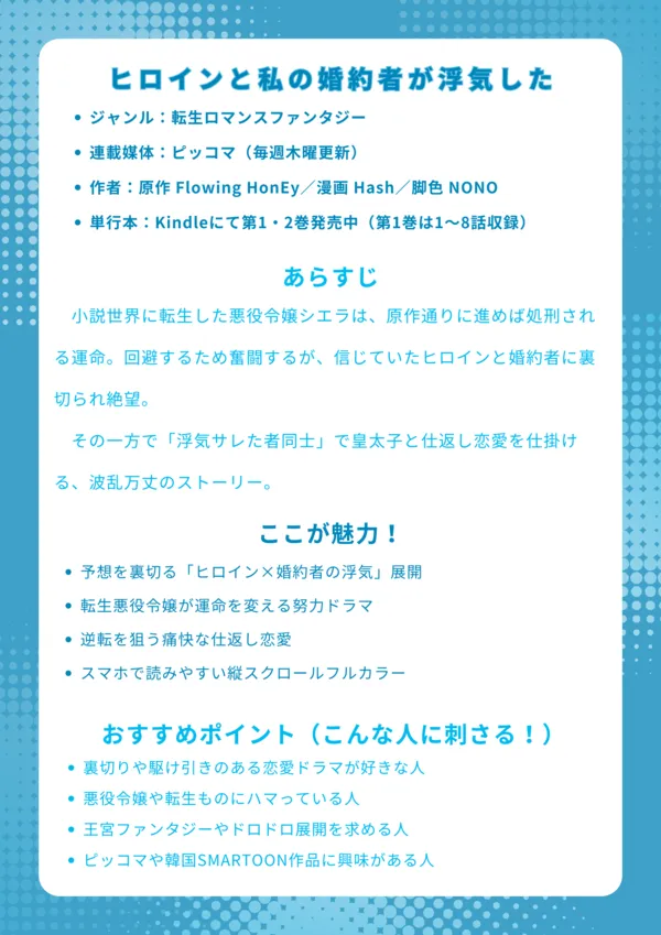 ナレッジカード|ヒロインと私の婚約者が浮気した基本情報 韓国発の恋愛ファンタジーSMARTOON作品 日本語版はピッコマで独占配信中 原作はカカオページで完結済み(韓国語) 転生・悪役令嬢・裏切り恋愛がテーマ あらすじ 小説世界に転生した悪役令嬢シエラは、原作通りに進めば処刑される運命。回避するため奮闘するが、信じていたヒロインと婚約者に裏切られ絶望。その一方で「浮気サレた者同士」で皇太子と仕返し恋愛を仕掛ける、波乱万丈のストーリー。 ここが魅力! 予想を裏切る「ヒロイン×婚約者の浮気」展開 転生悪役令嬢が運命を変える努力ドラマ 逆転を狙う痛快な仕返し恋愛 スマホで読みやすい縦スクロールフルカラー おすすめポイント(こんな人に刺さる!) 裏切りや駆け引きのある恋愛ドラマが好きな人 悪役令嬢や転生ものにハマっている人 王宮ファンタジーやドロドロ展開を求める人 ピッコマや韓国SMARTOON作品に興味がある人