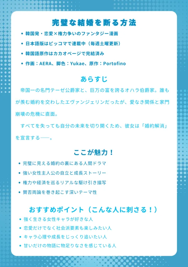 ナレッジカード|完璧な結婚を断る方法基本情報 韓国発・恋愛×権力争いのファンタジー漫画 日本語版はピッコマで連載中(毎週土曜更新) 韓国語原作はカカオページで完結済み 作画:AERA、脚色:Yukae、原作:Portofino あらすじ 帝国一の名門テーゼ公爵家と、巨万の富を誇るオハラ伯爵家。誰もが羨む婚約を交わしたエヴァンジェリンだったが、愛なき関係と家門崩壊の危機に直面。すべてを失っても自分の未来を切り開くため、彼女は「婚約解消」を宣言する――。 ここが魅力! 完璧に見える婚約の裏にある人間ドラマ 強い女性主人公の自立と成長ストーリー 権力や経済を巡るリアルな駆け引き描写 賛否両論を巻き起こす深いテーマ性 おすすめポイント(こんな人に刺さる!) 強く生きる女性キャラが好きな人 恋愛だけでなく社会派要素も楽しみたい人 キャラ心理や成長をじっくり追いたい人 甘いだけの物語に物足りなさを感じている人
