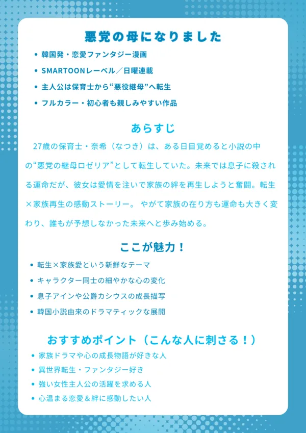■ナレッジカード|『悪党の母になりました』【基本情報】 韓国発・恋愛ファンタジー漫画 SMARTOONレーベル/日曜連載 主人公は保育士から“悪役継母”へ転生 フルカラー・初心者も親しみやすい作品 【あらすじ】 27歳の保育士・奈希(なつき)は、ある日目覚めると小説の中の“悪党の継母ロゼリア”として転生していた。未来では息子に殺される運命だが、彼女は愛情を注いで家族の絆を再生しようと奮闘。転生×家族再生の感動ストーリー。 【ここが魅力!】 転生×家族愛という新鮮なテーマ キャラクター同士の細やかな心の変化 息子アインや公爵カシウスの成長描写 韓国小説由来のドラマティックな展開 【おすすめポイント(こんな人に刺さる!)】 家族ドラマや心の成長物語が好きな人 異世界転生・ファンタジー好き 強い女性主人公の活躍を求める人 心温まる恋愛&絆に感動したい人