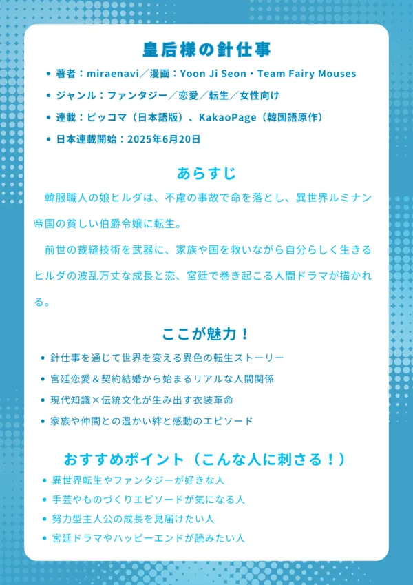 ナレッジカード|皇后様の針仕事
基本情報
・著者:miraenavi/漫画:Yoon Ji Seon・Team Fairy Mouses
・ジャンル:ファンタジー/恋愛/転生/女性向け
・連載:ピッコマ(日本語版)、KakaoPage(韓国語原作)
・日本連載開始:2025年6月20日
あらすじ
韓服職人の娘ヒルダは、不慮の事故で命を落とし、異世界ルミナン帝国の貧しい伯爵令嬢に転生。前世の裁縫技術を武器に、家族や国を救いながら自分らしく生きるヒルダの波乱万丈な成長と恋、宮廷で巻き起こる人間ドラマが描かれる。
ここが魅力!
・針仕事を通じて世界を変える異色の転生ストーリー
・宮廷恋愛&契約結婚から始まるリアルな人間関係
・現代知識×伝統文化が生み出す衣装革命
・家族や仲間との温かい絆と感動のエピソード
おすすめポイント(こんな人に刺さる!)
・異世界転生やファンタジーが好きな人
・手芸やものづくりエピソードが気になる人
・努力型主人公の成長を見届けたい人
・宮廷ドラマやハッピーエンドが読みたい人