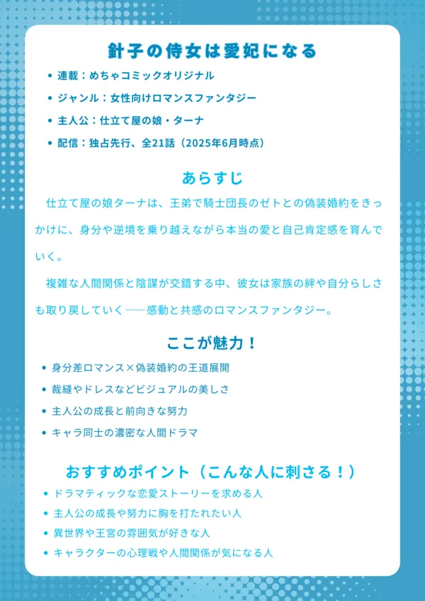 基本情報
連載:めちゃコミックオリジナル
ジャンル:女性向けロマンスファンタジー
主人公:仕立て屋の娘・ターナ
配信:独占先行、全21話(2025年6月時点)
あらすじ
仕立て屋の娘ターナは、王弟で騎士団長のゼトとの偽装婚約をきっかけに、身分や逆境を乗り越えながら本当の愛と自己肯定感を育んでいく。複雑な人間関係と陰謀が交錯する中、彼女は家族の絆や自分らしさも取り戻していく――感動と共感のロマンスファンタジー。
ここが魅力!
身分差ロマンス×偽装婚約の王道展開
裁縫やドレスなどビジュアルの美しさ
主人公の成長と前向きな努力
キャラ同士の濃密な人間ドラマ
おすすめポイント(こんな人に刺さる!)
ドラマティックな恋愛ストーリーを求める人
主人公の成長や努力に胸を打たれたい人
異世界や王宮の雰囲気が好きな人
キャラクターの心理戦や人間関係が気になる人