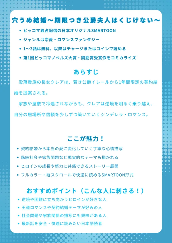 穴うめ結婚~期限つき公爵夫人はくじけない~ ナレッジカード
基本情報
ピッコマ独占配信の日本オリジナルSMARTOON
ジャンルは恋愛・ロマンスファンタジー
1~3話は無料、以降はチャージまたはコインで読める
第1回ピッコマノベルズ大賞・奨励賞受賞作をコミカライズ
あらすじ
没落貴族の長女クレアは、若き公爵イレールから1年間限定の契約結婚を提案される。家族や屋敷で冷遇されながらも、クレアは逆境を明るく乗り越え、自分の居場所や信頼を少しずつ築いていくシンデレラ・ロマンス。
ここが魅力!
契約結婚から本当の愛に変化していく丁寧な心情描写
階級社会や家族問題など現実的なテーマも描かれる
ヒロインの成長や努力に共感できるストーリー展開
フルカラー・縦スクロールで快適に読めるSMARTOON形式
おすすめポイント(こんな人に刺さる!)
逆境や困難に立ち向かうヒロインが好きな人
王道ロマンスや契約結婚テーマが好みの人
社会問題や家族関係の描写にも興味がある人
最新話を安全・快適に読みたい日本語読者