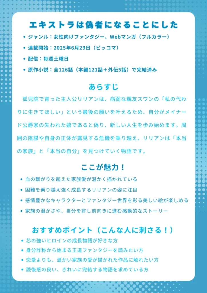 エキストラは偽者になることにした 基本情報 ジャンル：女性向けファンタジー、Webマンガ（フルカラー） 連載開始：2025年6月29日（ピッコマ） 配信：毎週土曜日 原作情報 原作国：韓国 原作プラットフォーム：KakaoPage 原作小説：全126話（本編121話＋外伝5話）で完結済み あらすじ 孤児院で育った主人公リリアンは、病弱な親友スワンの「私の代わりに生きてほしい」という最後の願いを叶えるため、自分がメイナード公爵家の失われた娘であると偽り、新しい人生を歩み始めます。罪悪感を抱えながらも公爵家で奮闘するリリアンは、偽りの関係から始まった家族との間に、やがて血縁を超えた真の絆を育んでいくのです。周囲の陰謀や自身の正体が露見する危機を乗り越え、リリアンは「本当の家族」と「本当の自分」を見つけていく物語です。 ここが魅力！ 偽りから始まる真実の絆: 血の繋がりを超えた家族愛が温かく描かれています。 主人公の心の成長: 偽りの自分に悩みながらも、困難を乗り越え強く成長するリリアンの姿に注目です。 美しいフルカラーイラスト: 感情豊かなキャラクターとファンタジー世界を彩る美しい絵が楽しめます。 感動的なストーリー: 家族の温かさや、自分を許し前向きに進む姿に心が揺さぶられます。 おすすめポイント（こんな人に刺さる！） 芯の強いヒロインの成長物語が好きな方 身分詐称から始まる王道ファンタジーを読みたい方 恋愛よりも、温かい家族の愛が描かれた作品に触れたい方 読後感の良い、きれいに完結する物語を求めている方