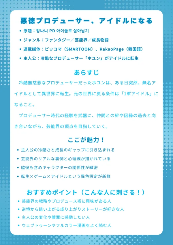 ナレッジカード|『悪徳プロデューサー、アイドルになる』ネタバレ解説付き
基本情報
原題:망나니 PD 아이돌로 살아남기
ジャンル:ファンタジー/芸能界/成長物語
連載媒体:ピッコマ(SMARTOON)、KakaoPage(韓国語)
主人公:冷酷なプロデューサー「ホユン」がアイドルに転生
あらすじ
冷酷無慈悲なプロデューサーだったホユンは、ある日突然、無名アイドルとして異世界に転生。元の世界に戻る条件は「1軍アイドル」になること。プロデューサー時代の経験を武器に、仲間との絆や因縁の過去と向き合いながら、芸能界の頂点を目指していく。
ここが魅力!
主人公の冷酷さと成長のギャップに引き込まれる
芸能界のリアルな裏側と心理戦が描かれている
脇役も含めキャラクターの関係性が緻密
転生×ゲーム×アイドルという異色設定が新鮮
おすすめポイント(こんな人に刺さる!)
芸能界の戦略やプロデュース術に興味がある人
逆境から這い上がる成り上がりストーリーが好きな人
主人公の変化や贖罪に感動したい人
ウェブトゥーンやフルカラー漫画をよく読む人