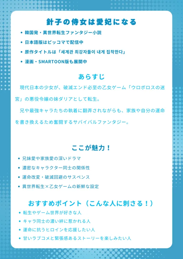 ナレッジカード
基本情報
韓国発・異世界転生ファンタジー小説
日本語版はピッコマで配信中
原作タイトルは「세계관 최강자들이 내게 집착한다」
漫画・SMARTOON版も展開中
あらすじ
現代日本の少女が、破滅エンド必至の乙女ゲーム「ウロボロスの迷宮」の悪役令嬢の妹ダリアとして転生。兄や最強キャラたちの執着に翻弄されながらも、家族や自分の運命を書き換えるため奮闘するサバイバルファンタジー。
ここが魅力!
兄妹愛や家族愛の深いドラマ
濃密なキャラクター同士の関係性
運命改変・破滅回避のサスペンス
異世界転生×乙女ゲームの新鮮な設定
おすすめポイント(こんな人に刺さる!)
転生やゲーム世界が好きな人
キャラ同士の濃い絆に惹かれる人
運命に抗うヒロインを応援したい人
甘いラブコメと緊張感あるストーリーを楽しみたい人