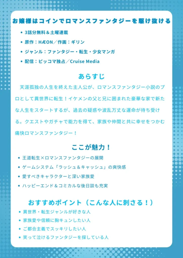 ナレッジカード

タイトル
お嬢様はコインでロマンスファンタジーを駆け抜ける

基本情報（箇条書き）

3話分無料＆土曜連載

原作：HÆON／作画：ギリン

ジャンル：ファンタジー・転生・少女マンガ

配信：ピッコマ独占／Cruise Media

あらすじ（150字程度）
天涯孤独の人生を終えた主人公が、ロマンスファンタジー小説のプロとして異世界に転生！イケメンの父と兄に囲まれた豪華な家で新たな人生をスタートするが、過去の疑惑や波乱万丈な運命が待ち受ける。クエストやガチャで能力を得て、家族や仲間と共に幸せをつかむ痛快ロマンスファンタジー！

ここが魅力！（箇条書き）

王道転生×ロマンスファンタジーの展開

ゲームシステム「ラッシュ＆キャッシュ」の爽快感

愛すべきキャラクターと深い家族愛

ハッピーエンド＆コミカルな後日談も充実

おすすめポイント（こんな人に刺さる！）（箇条書き）

異世界・転生ジャンルが好きな人

家族愛や信頼に胸キュンしたい人

ご都合主義でスッキリしたい人

笑って泣けるファンタジーを探している人