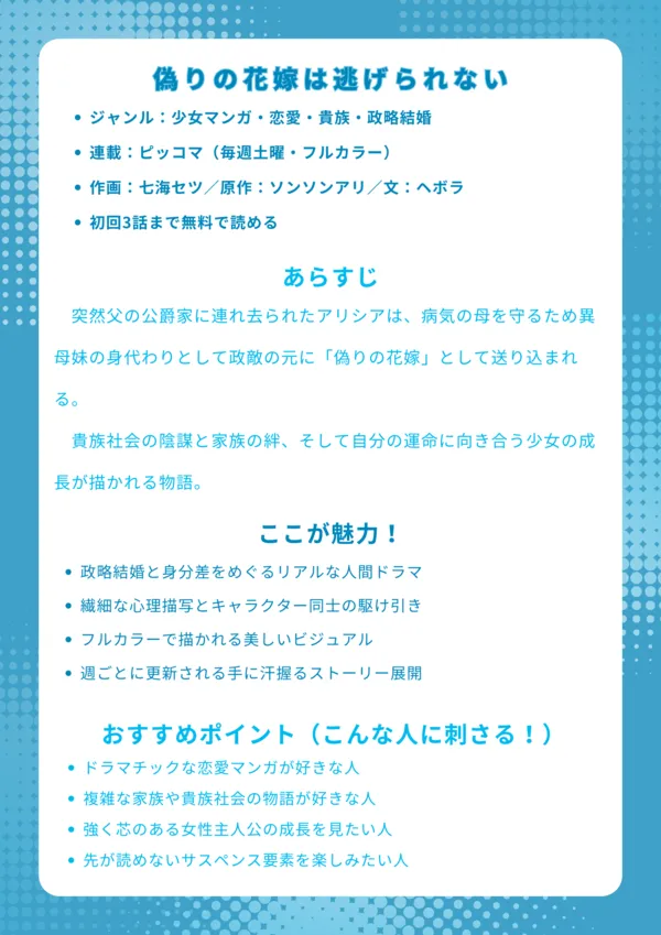 偽りの花嫁は逃げられない|ナレッジカード
【基本情報】
ジャンル:少女マンガ・恋愛・貴族・政略結婚
連載:ピッコマ(毎週土曜・フルカラー)
作画:七海セツ/原作:ソンソンアリ/文:ヘボラ
初回3話まで無料で読める
【あらすじ】
突然父の公爵家に連れ去られたアリシアは、病気の母を守るため異母妹の身代わりとして政敵の元に「偽りの花嫁」として送り込まれる。貴族社会の陰謀と家族の絆、そして自分の運命に向き合う少女の成長が描かれる物語。
【ここが魅力!】
政略結婚と身分差をめぐるリアルな人間ドラマ
繊細な心理描写とキャラクター同士の駆け引き
フルカラーで描かれる美しいビジュアル
週ごとに更新される手に汗握るストーリー展開
【おすすめポイント(こんな人に刺さる!)】
ドラマチックな恋愛マンガが好きな人
複雑な家族や貴族社会の物語が好きな人
強く芯のある女性主人公の成長を見たい人
先が読めないサスペンス要素を楽しみたい人