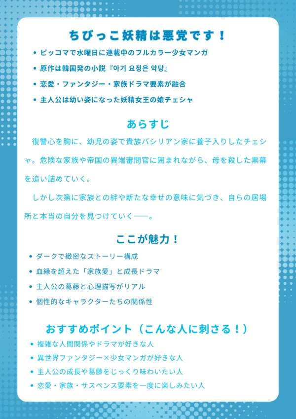 ちびっこ妖精は悪党です|ナレッジカード
【基本情報】
ピッコマで水曜日に連載中のフルカラー少女マンガ
原作は韓国発の小説『아기 요정은 악당』
恋愛・ファンタジー・家族ドラマ要素が融合
主人公は幼い姿になった妖精女王の娘チェシャ
【あらすじ】
復讐心を胸に、幼児の姿で貴族バシリアン家に養子入りしたチェシャ。危険な家族や帝国の異端審問官に囲まれながら、母を殺した黒幕を追い詰めていく。しかし次第に家族との絆や新たな幸せの意味に気づき、自らの居場所と本当の自分を見つけていく――。
【ここが魅力!】
ダークで緻密なストーリー構成
血縁を超えた「家族愛」と成長ドラマ
主人公の葛藤と心理描写がリアル
個性的なキャラクターたちの関係性
【おすすめポイント(こんな人に刺さる!)】
複雑な人間関係やドラマが好きな人
異世界ファンタジー×少女マンガが好きな人
主人公の成長や葛藤をじっくり味わいたい人
恋愛・家族・サスペンス要素を一度に楽しみたい人