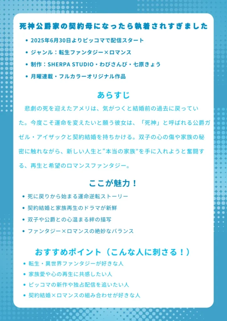 タイトル
死神公爵家の契約母になったら執着されすぎました
基本情報
2025年6月30日よりピッコマで配信スタート
ジャンル:転生ファンタジー×ロマンス
制作:SHERPA STUDIO・わびさんび・七原きょう
月曜連載・フルカラーオリジナル作品
あらすじ(150字程度)
悲劇の死を迎えたアメリは、気がつくと結婚前の過去に戻っていた。今度こそ運命を変えたいと願う彼女は、「死神」と呼ばれる公爵ガゼル・アイザックと契約結婚を持ちかける。双子の心の傷や家族の秘密に触れながら、新しい人生と“本当の家族”を手に入れようと奮闘する、再生と希望のロマンスファンタジー。
ここが魅力!
死に戻りから始まる運命逆転ストーリー
契約結婚と家族再生のドラマが新鮮
双子や公爵との心温まる絆の描写
ファンタジー×ロマンスの絶妙なバランス
おすすめポイント(こんな人に刺さる!)
転生・異世界ファンタジーが好きな人
家族愛や心の再生に共感したい人
ピッコマの新作や独占配信を追いたい人
契約結婚×ロマンスの組み合わせが好きな人