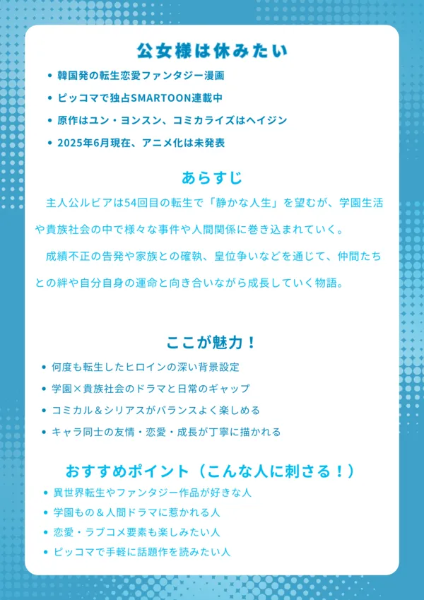 【ナレッジカード】
タイトル
公女様は休みたい
基本情報
韓国発の転生恋愛ファンタジー漫画
ピッコマで独占SMARTOON連載中
原作はユン・ヨンスン、コミカライズはヘイジン
2025年6月現在、アニメ化は未発表
あらすじ
主人公ルビアは54回目の転生で「静かな人生」を望むが、学園生活や貴族社会の中で様々な事件や人間関係に巻き込まれていく。成績不正の告発や家族との確執、皇位争いなどを通じて、仲間たちとの絆や自分自身の運命と向き合いながら成長していく物語。
ここが魅力!
何度も転生したヒロインの深い背景設定
学園×貴族社会のドラマと日常のギャップ
コミカル&シリアスがバランスよく楽しめる
キャラ同士の友情・恋愛・成長が丁寧に描かれる
おすすめポイント(こんな人に刺さる!)
異世界転生やファンタジー作品が好きな人
学園もの&人間ドラマに惹かれる人
恋愛・ラブコメ要素も楽しみたい人
ピッコマで手軽に話題作を読みたい人
