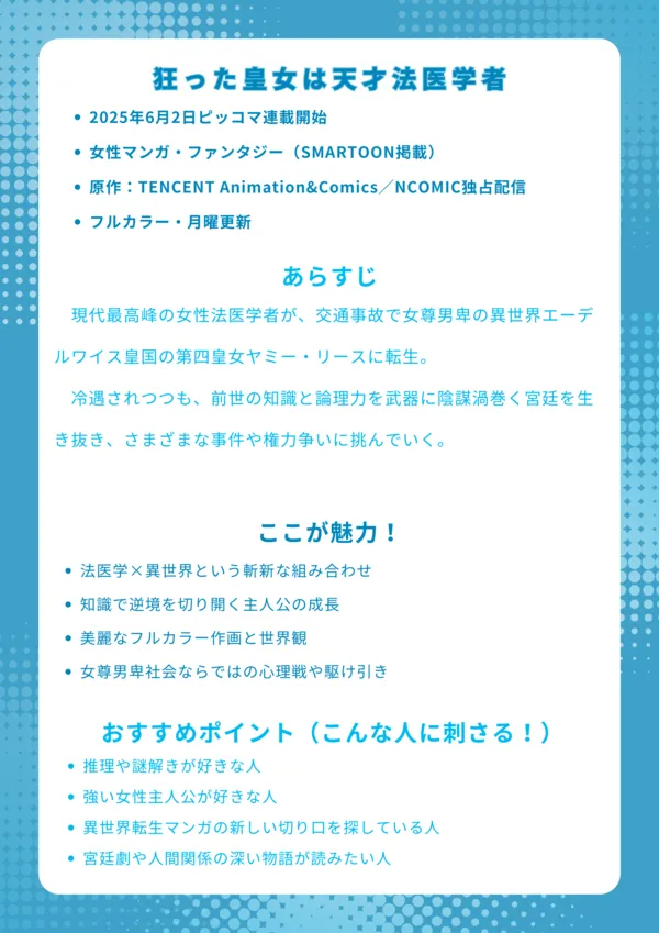 【狂った皇女は天才法医学者|ナレッジカード】
■ 基本情報
2025年6月2日連載中
女性マンガ・ファンタジー(SMARTOON掲載)
原作:TENCENT Animation&Comics/NCOMIC独占配信
フルカラー・月曜更新
■ あらすじ
現代最高峰の女性法医学者が、交通事故で女尊男卑の異世界エーデルワイス皇国の第四皇女ヤミー・リースに転生。冷遇されつつも、前世の知識と論理力を武器に陰謀渦巻く宮廷を生き抜き、さまざまな事件や権力争いに挑んでいく。
■ ここが魅力!
法医学×異世界という斬新な組み合わせ
知識で逆境を切り開く主人公の成長
美麗なフルカラー作画と世界観
女尊男卑社会ならではの心理戦や駆け引き
■ おすすめポイント(こんな人に刺さる!)
推理や謎解きが好きな人
強い女性主人公が好きな人
異世界転生マンガの新しい切り口を探している人
宮廷劇や人間関係の深い物語が読みたい人