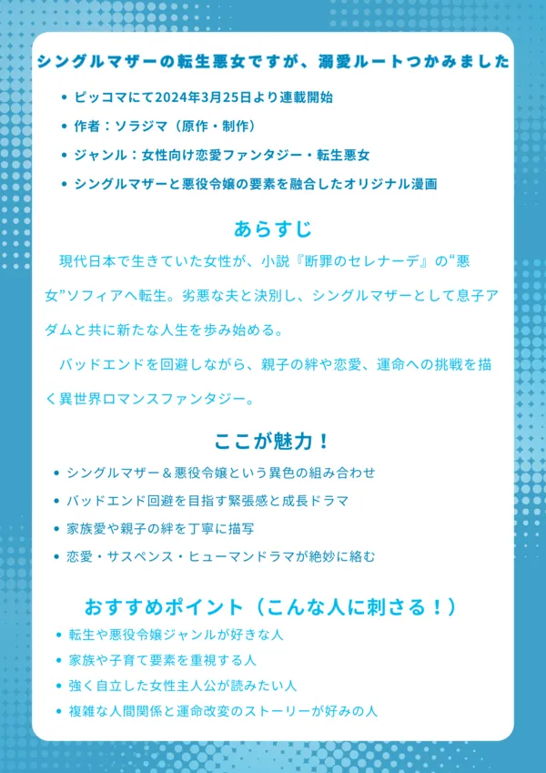 基本情報
ピッコマにて2024年3月25日より連載開始
作者:ソラジマ(原作・制作)
ジャンル:女性向け恋愛ファンタジー・転生悪女
シングルマザーと悪役令嬢の要素を融合したオリジナル漫画
あらすじ
現代日本で生きていた女性が、小説『断罪のセレナーデ』の“悪女”ソフィアへ転生。劣悪な夫と決別し、シングルマザーとして息子アダムと共に新たな人生を歩み始める。バッドエンドを回避しながら、親子の絆や恋愛、運命への挑戦を描く異世界ロマンスファンタジー。
ここが魅力!
シングルマザー&悪役令嬢という異色の組み合わせ
バッドエンド回避を目指す緊張感と成長ドラマ
家族愛や親子の絆を丁寧に描写
恋愛・サスペンス・ヒューマンドラマが絶妙に絡む
おすすめポイント(こんな人に刺さる!)
転生や悪役令嬢ジャンルが好きな人
家族や子育て要素を重視する人
強く自立した女性主人公が読みたい人
複雑な人間関係と運命改変のストーリーが好みの人