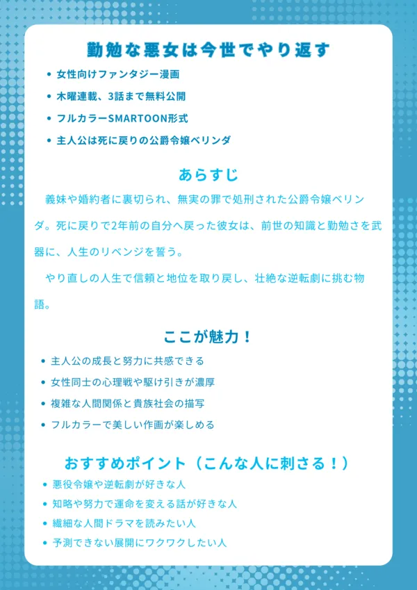 勤勉な悪女は今世でやり返す|ナレッジカード
【基本情報】
女性向けファンタジー漫画
木曜連載、3話まで無料公開
フルカラーSMARTOON形式
主人公は死に戻りの公爵令嬢ベリンダ
【あらすじ】
義妹や婚約者に裏切られ、無実の罪で処刑された公爵令嬢ベリンダ。死に戻りで2年前の自分へ戻った彼女は、前世の知識と勤勉さを武器に、人生のリベンジを誓う。やり直しの人生で信頼と地位を取り戻し、壮絶な逆転劇に挑む物語。
【ここが魅力!】
主人公の成長と努力に共感できる
女性同士の心理戦や駆け引きが濃厚
複雑な人間関係と貴族社会の描写
フルカラーで美しい作画が楽しめる
【おすすめポイント(こんな人に刺さる!)】
悪役令嬢や逆転劇が好きな人
知略や努力で運命を変える話が好きな人
繊細な人間ドラマを読みたい人
予測できない展開にワクワクしたい人