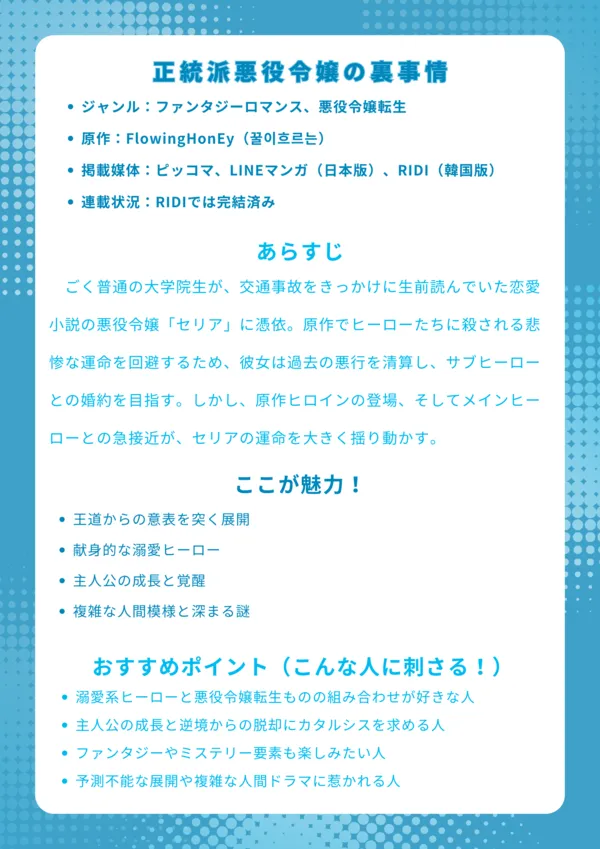 正統派悪役令嬢の裏事情
ジャンル:ファンタジーロマンス、悪役令嬢転生
作者:未公表(ウェブトゥーン原作)
掲載媒体:ピッコマ、LINEマンガ(日本版)、RIDI、KakaoPage(韓国版)
連載状況:RIDIでは完結済み
あらすじ:
ごく普通の大学院生が、交通事故をきっかけに生前読んでいた恋愛小説の悪役令嬢「セリア」に憑依。原作でヒーローたちに殺される悲惨な運命を回避するため、彼女は過去の悪行を清算し、サブヒーローとの婚約を目指す。しかし、原作ヒロインの登場、そしてメインヒーローとの急接近が、セリアの運命を大きく揺り動かす。
ここが魅力!
王道からの意表を突く展開: 悪役令嬢転生ものに、裏切りや予想外の結婚が加わり、先の読めないドラマが魅力。
献身的な溺愛ヒーロー: 皇太子ルシェがセリアを深く愛し、過保護なほど尽くす姿に胸キュンが止まらない。
主人公の成長と覚醒: 困難を乗り越え、「シュテルン」としての力に目覚めるセリアの成長が光る。
複雑な人間模様と深まる謎: 恋愛だけでなく、家族の確執や隠された秘密が物語をより奥深くする。
おすすめポイント(こんな人に刺さる!)
溺愛系ヒーローと悪役令嬢転生ものの組み合わせが好きな人。
主人公の成長と逆境からの脱却にカタルシスを求める人。
単なる恋愛だけでなく、ファンタジーやミステリー要素も楽しみたい人。
予測不能な展開や複雑な人間ドラマに惹かれる人。