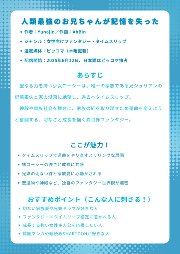 人類最強のお兄ちゃんが記憶を失った ナレッジカード
【基本情報】
作者:Yunajin/作画:AhBin
ジャンル:女性向けファンタジー・タイムスリップ
連載媒体:ピッコマ(木曜更新)、KakaoPage(韓国語)
配信開始:2024年~、日本語はピッコマ独占
【あらすじ】
聖なる力を持つ少女ローシーは、唯一の家族である兄ジュリアンの記憶喪失と家の没落に絶望し、過去へタイムスリップ。神殿や貴族社会を舞台に、家族の絆を取り戻すため運命を変えようと奮闘する、切なさと成長を描く異世界ファンタジー。
【ここが魅力!】
タイムスリップで運命をやり直すスリリングな展開
妹ローシーの強さと成長に共感
兄妹の切ない絆と家族愛に心動かされる
聖遺物や神殿など、独自のファンタジー世界観が濃密
【おすすめポイント(こんな人に刺さる!)】
切ない家族愛や兄妹ドラマが好きな人
ファンタジー×タイムリープ設定に惹かれる人
成長する強い女性主人公を応援したい人
韓国マンガや縦読みSMARTOONが好きな人