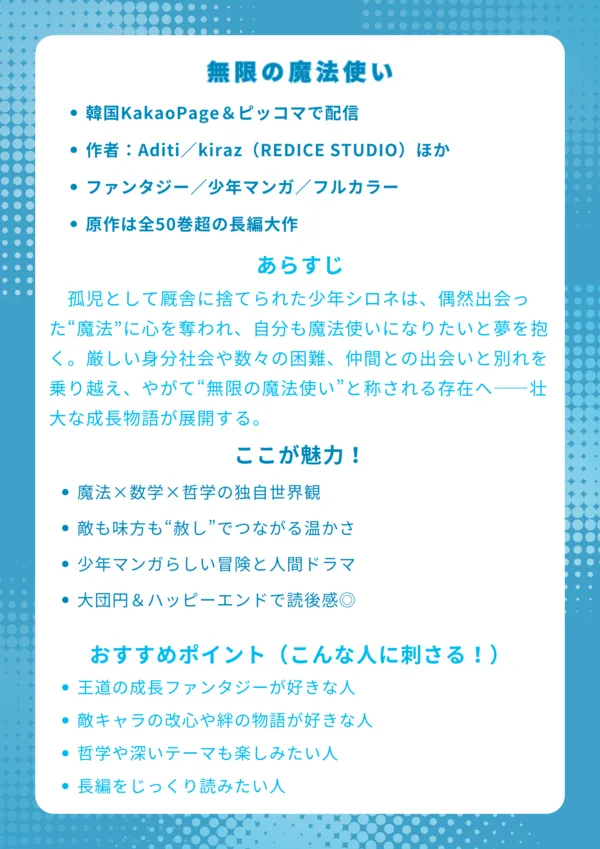 ナレッジカード
―――――――――――――――――

タイトル
無限の魔法使い

基本情報
・韓国KakaoPage＆ピッコマで配信
・作者：Aditi／kiraz（REDICE STUDIO）ほか
・ファンタジー／少年マンガ／フルカラー
・全50巻超の長編大作

あらすじ【150字程度】
孤児として厩舎に捨てられた少年シロネは、偶然出会った“魔法”に心を奪われ、自分も魔法使いになりたいと夢を抱く。厳しい身分社会や数々の困難、仲間との出会いと別れを乗り越え、やがて“無限の魔法使い”と称される存在へ――壮大な成長物語が展開する。

ここが魅力！
・魔法×数学×哲学の独自世界観
・敵も味方も“赦し”でつながる温かさ
・少年マンガらしい冒険と人間ドラマ
・大団円＆ハッピーエンドで読後感◎

おすすめポイント（こんな人に刺さる！）
・王道の成長ファンタジーが好きな人
・敵キャラの改心や絆の物語が好きな人
・哲学や深いテーマも楽しみたい人
・長編をじっくり読みたい人