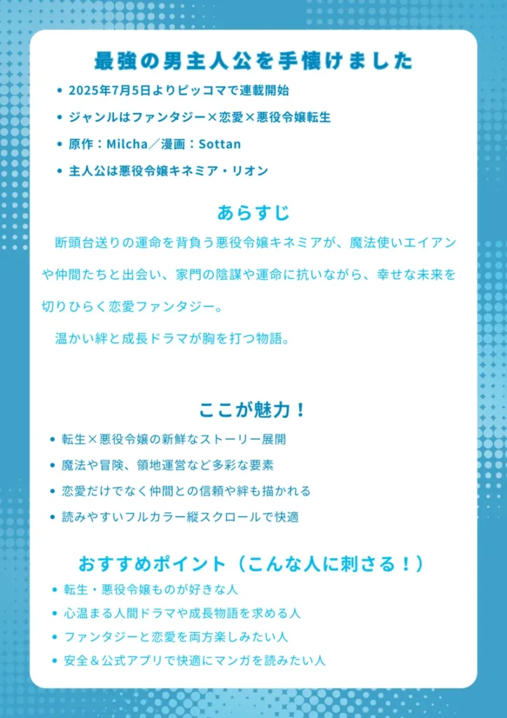 最強の男主人公を手懐けました|ナレッジカード
【基本情報】
2025年7月5日よりピッコマで連載開始
ジャンルはファンタジー×恋愛×悪役令嬢転生
原作:Milcha/漫画:Sottan
主人公は悪役令嬢キネミア・リオン
【あらすじ】
断頭台送りの運命を背負う悪役令嬢キネミアが、魔法使いエイアンや仲間たちと出会い、家門の陰謀や運命に抗いながら、幸せな未来を切りひらく恋愛ファンタジー。温かい絆と成長ドラマが胸を打つ物語。
【ここが魅力!】
転生×悪役令嬢の新鮮なストーリー展開
魔法や冒険、領地運営など多彩な要素
恋愛だけでなく仲間との信頼や絆も描かれる
読みやすいフルカラー縦スクロールで快適
【おすすめポイント(こんな人に刺さる!)】
転生・悪役令嬢ものが好きな人
心温まる人間ドラマや成長物語を求める人
ファンタジーと恋愛を両方楽しみたい人
安全&公式アプリで快適にマンガを読みたい人