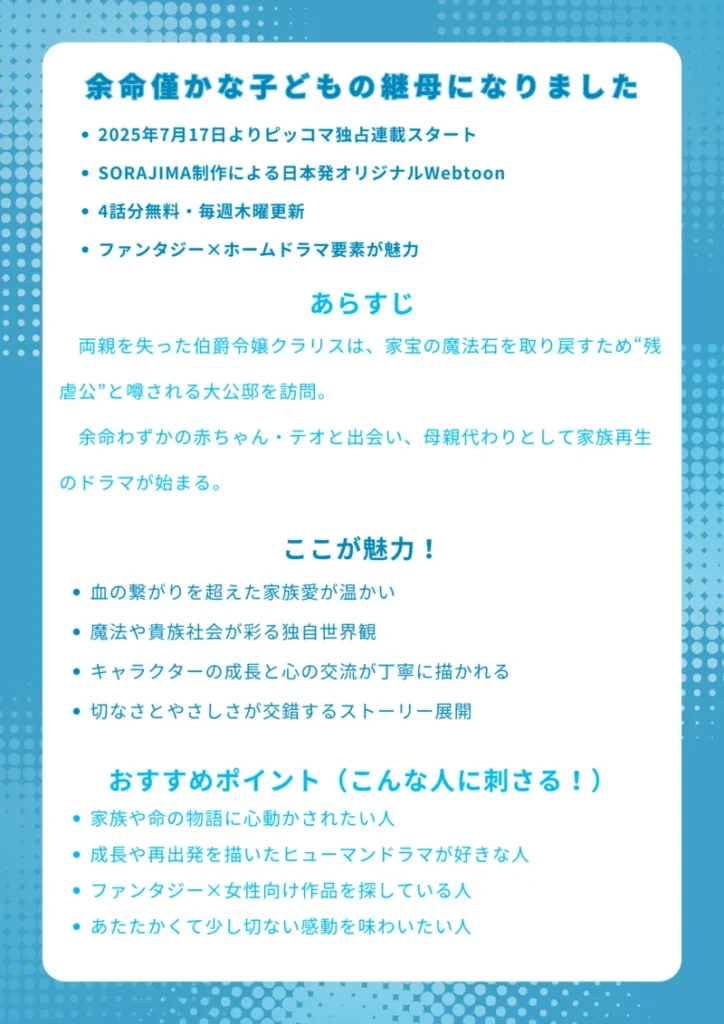 タイトル
余命僅かな子どもの継母になりました
基本情報
2025年7月17日よりピッコマ独占連載スタート
SORAJIMA制作による日本発オリジナルWebtoon
4話分無料・毎週木曜更新
ファンタジー×ホームドラマ要素が魅力
あらすじ
両親を失った伯爵令嬢クラリスは、家宝の魔法石を取り戻すため“残虐公”と噂される大公邸を訪問。余命わずかの赤ちゃん・テオと出会い、母親代わりとして家族再生のドラマが始まる。
ここが魅力!
血の繋がりを超えた家族愛が温かい
魔法や貴族社会が彩る独自世界観
キャラクターの成長と心の交流が丁寧に描かれる
切なさとやさしさが交錯するストーリー展開
おすすめポイント(こんな人に刺さる!)
家族や命の物語に心動かされたい人
成長や再出発を描いたヒューマンドラマが好きな人
ファンタジー×女性向け作品を探している人
あたたかくて少し切ない感動を味わいたい人