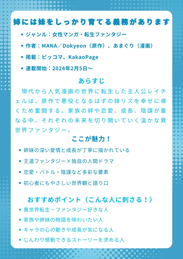 ナレッジカード
基本情報
・ジャンル:女性マンガ・転生ファンタジー
・作者:MANA/Dokyeon(原作)、あまぐり(漫画)
・掲載:ピッコマ、KakaoPage
・連載開始:2024年2月5日~ピッコマにて連載開始
あらすじ
現代から人気漫画の世界に転生した主人公レイチェルは、原作で悪役となるはずの妹リズを幸せに導くため奮闘する。家族の絆や恋愛、成長、陰謀が重なる中、それぞれの未来を切り開いていく温かな異世界ファンタジー。
ここが魅力!
・姉妹の深い愛情と成長が丁寧に描かれている
・王道ファンタジー×独自の人間ドラマ
・恋愛・バトル・陰謀など多彩な要素
・初心者にもやさしい世界観と語り口
おすすめポイント(こんな人に刺さる!)
・異世界転生・ファンタジー好きな人
・家族や姉妹の物語を味わいたい人
・キャラの心の動きや成長が気になる人
・じんわり感動できるストーリーを求める人
