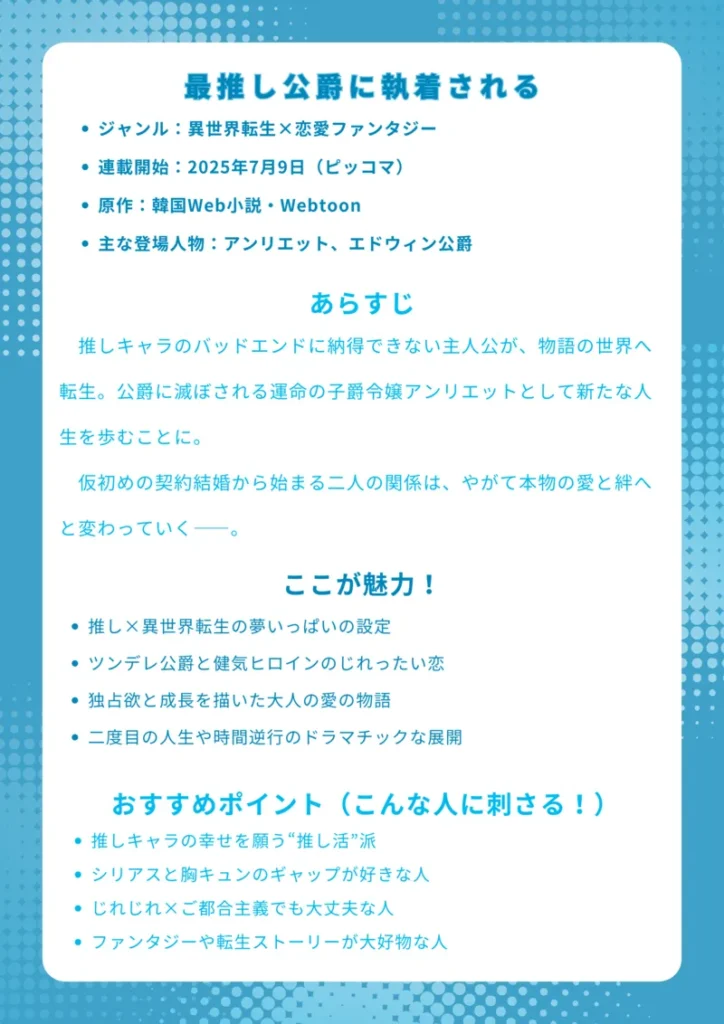 タイトル 最推し公爵に執着される 基本情報 ジャンル:異世界転生×恋愛ファンタジー 連載開始:2025年7月9日(ピッコマ) 原作:韓国Web小説・Webtoon 主な登場人物:アンリエット、エドウィン公爵 あらすじ 推しキャラのバッドエンドに納得できない主人公が、物語の世界へ転生。公爵に滅ぼされる運命の子爵令嬢アンリエットとして新たな人生を歩むことに。仮初めの契約結婚から始まる二人の関係は、やがて本物の愛と絆へと変わっていく――。 ここが魅力! 推し×異世界転生の夢いっぱいの設定 ツンデレ公爵と健気ヒロインのじれったい恋 独占欲と成長を描いた大人の愛の物語 二度目の人生や時間逆行のドラマチックな展開 おすすめポイント(こんな人に刺さる!) 推しキャラの幸せを願う“推し活”派 シリアスと胸キュンのギャップが好きな人 じれじれ×ご都合主義でも大丈夫な人 ファンタジーや転生ストーリーが大好物な人 ChatGPT に質問する