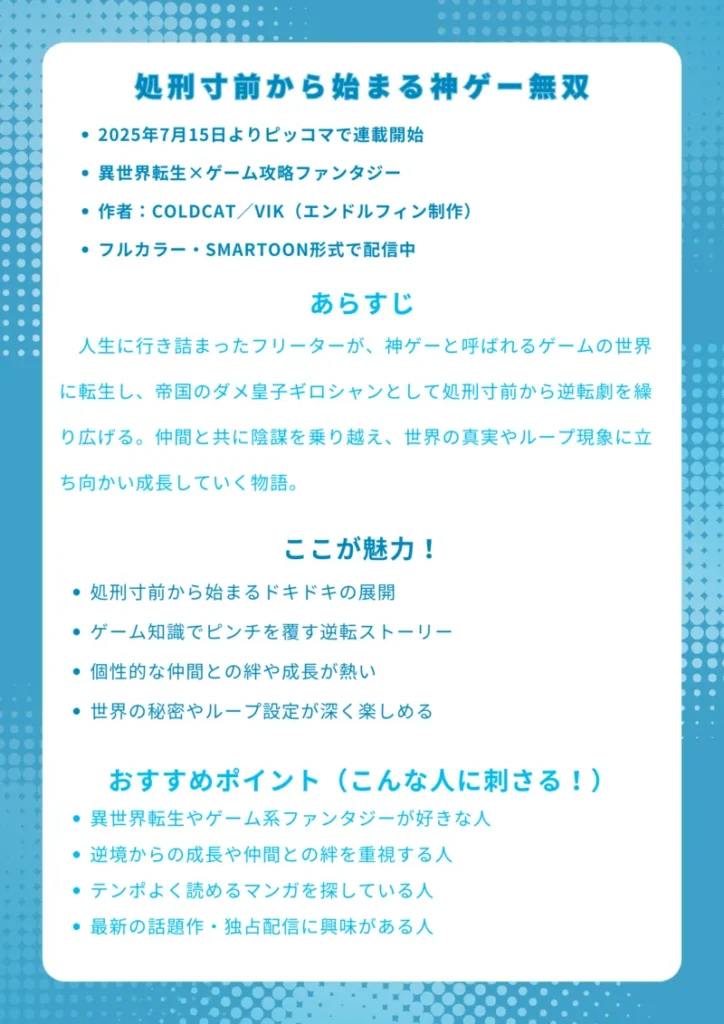 ナレッジカード

基本情報
・2025年7月15日よりピッコマで連載開始
・異世界転生×ゲーム攻略ファンタジー
・作者：COLDCAT／VIK（エンドルフィン制作）
・フルカラー・SMARTOON形式で配信中

あらすじ
人生に行き詰まったフリーターが、神ゲーと呼ばれるゲームの世界に転生し、帝国のダメ皇子ギロシャンとして処刑寸前から逆転劇を繰り広げる。仲間と共に陰謀を乗り越え、世界の真実やループ現象に立ち向かい成長していく物語。

ここが魅力！
・処刑寸前から始まるドキドキの展開
・ゲーム知識でピンチを覆す逆転ストーリー
・個性的な仲間との絆や成長が熱い
・世界の秘密やループ設定が深く楽しめる

おすすめポイント（こんな人に刺さる！）
・異世界転生やゲーム系ファンタジーが好きな人
・逆境からの成長や仲間との絆を重視する人
・テンポよく読めるマンガを探している人
・最新の話題作・独占配信に興味がある人