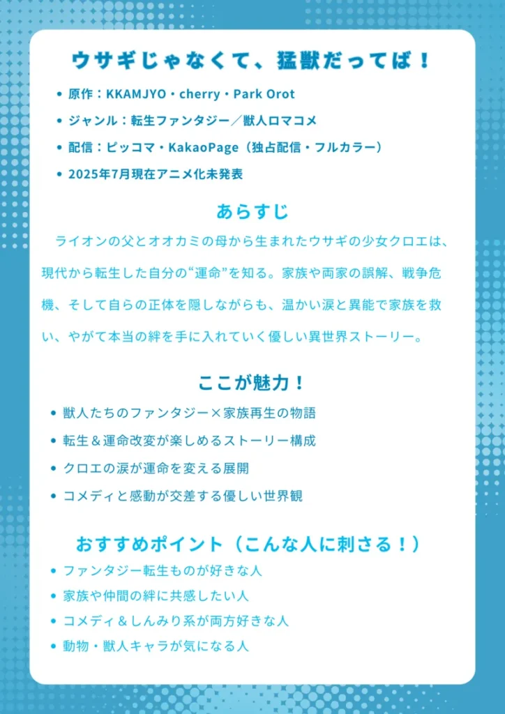 タイトル
ウサギじゃなくて、猛獣だってば!
基本情報
原作:KKAMJYO・cherry・Park Orot
ジャンル:転生ファンタジー/獣人ロマコメ
配信:ピッコマ・KakaoPage(独占配信・フルカラー)
2025年7月現在アニメ化未発表
あらすじ(150字程度)
ライオンの父とオオカミの母から生まれたウサギの少女クロエは、現代から転生した自分の“運命”を知る。家族や両家の誤解、戦争危機、そして自らの正体を隠しながらも、温かい涙と異能で家族を救い、やがて本当の絆を手に入れていく優しい異世界ストーリー。
ここが魅力!
獣人たちのファンタジー×家族再生の物語
転生&運命改変が楽しめるストーリー構成
クロエの涙が運命を変える展開
コメディと感動が交差する優しい世界観
おすすめポイント(こんな人に刺さる!)
ファンタジー転生ものが好きな人
家族や仲間の絆に共感したい人
コメディ&しんみり系が両方好きな人
動物・獣人キャラが気になる人