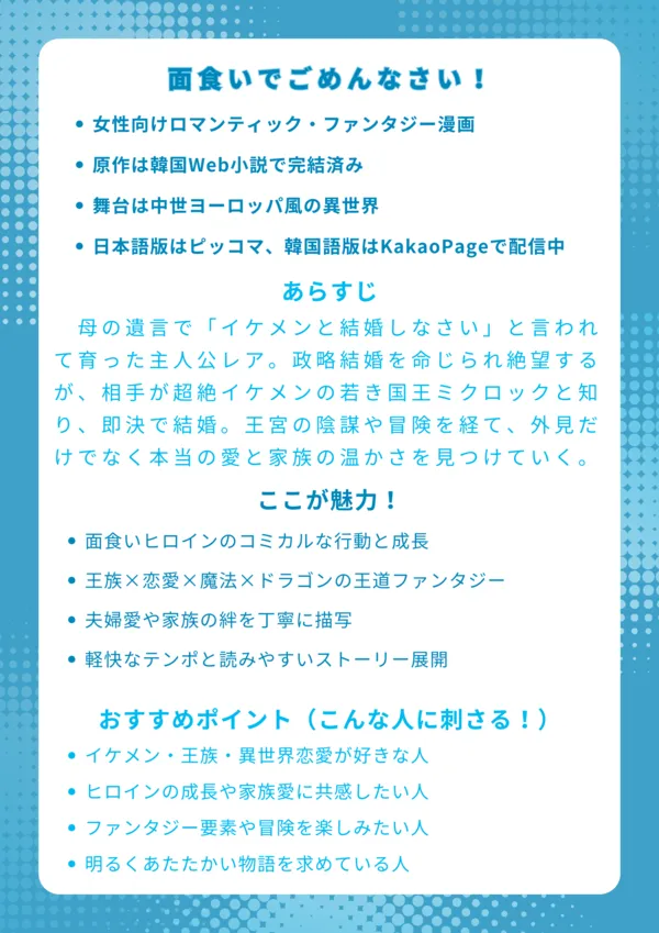 ナレッジカード
――――――――――――――
タイトル
面食いでごめんなさい!【얼빠라 죄송해요】
基本情報
女性向けロマンティック・ファンタジー漫画
原作は韓国Web小説で完結済み
舞台は中世ヨーロッパ風の異世界
日本語版はピッコマ、韓国語版はKakaoPageで配信中
あらすじ
母の遺言で「イケメンと結婚しなさい」と言われて育った主人公レア。政略結婚を命じられ絶望するが、相手が超絶イケメンの若き国王ミクロックと知り、即決で結婚。王宮の陰謀や冒険を経て、外見だけでなく本当の愛と家族の温かさを見つけていく物語。
ここが魅力!
面食いヒロインのコミカルな行動と成長
王族×恋愛×魔法×ドラゴンの王道ファンタジー
夫婦愛や家族の絆を丁寧に描写
軽快なテンポと読みやすいストーリー展開
おすすめポイント(こんな人に刺さる!)
イケメン・王族・異世界恋愛が好きな人
ヒロインの成長や家族愛に共感したい人
ファンタジー要素や冒険を楽しみたい人
明るくあたたかい物語を求めている人