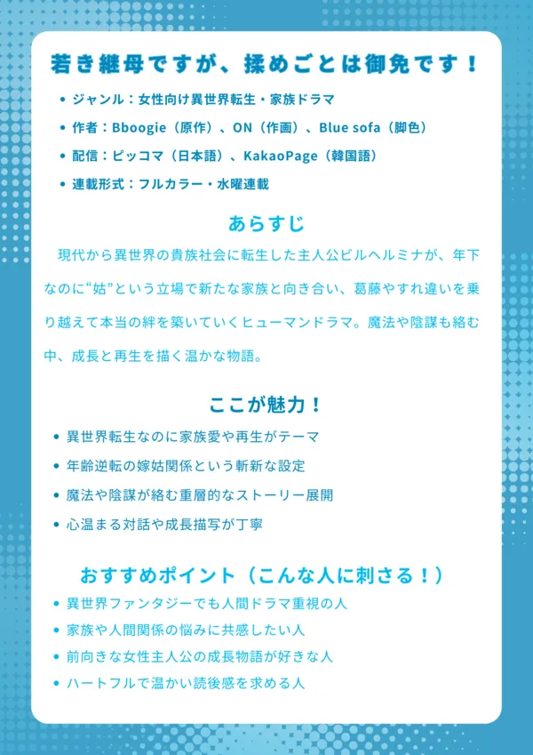 ナレッジカード
基本情報
ジャンル:女性向け異世界転生・家族ドラマ
作者:Bboogie(原作)、ON(作画)、Blue sofa(脚色)
配信:ピッコマ(日本語)、KakaoPage(韓国語)
連載形式:フルカラー・水曜連載・全7巻+外伝
あらすじ
現代から異世界の貴族社会に転生した主人公ビルヘルミナが、年下なのに“姑”という立場で新たな家族と向き合い、葛藤やすれ違いを乗り越えて本当の絆を築いていくヒューマンドラマ。魔法や陰謀も絡む中、成長と再生を描く温かな物語。
ここが魅力!
異世界転生なのに家族愛や再生がテーマ
年齢逆転の嫁姑関係という斬新な設定
魔法や陰謀が絡む重層的なストーリー展開
心温まる対話や成長描写が丁寧
おすすめポイント(こんな人に刺さる!)
異世界ファンタジーでも人間ドラマ重視の人
家族や人間関係の悩みに共感したい人
前向きな女性主人公の成長物語が好きな人
ハートフルで温かい読後感を求める人
