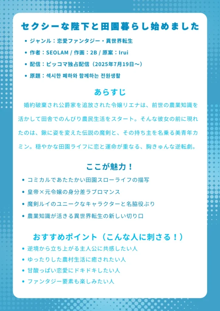 ナレッジカード
セクシーな陛下と田園暮らし始めました
基本情報
ジャンル:恋愛ファンタジー・異世界転生
作者:SEOLAM / 作画:2B / 原案:Irui
配信:ピッコマ独占配信(2025年7月19日〜)
原題:섹시한 폐하와 함께하는 전원생활
あらすじ
婚約破棄され公爵家を追放された令嬢リエナは、前世の農業知識を活かして田舎でのんびり農民生活をスタート。そんな彼女の前に現れたのは、鍬に姿を変えた伝説の魔剣と、その持ち主を名乗る美青年カミン。穏やかな田園ライフに恋と運命が重なる、胸きゅんな逆転劇。
ここが魅力!
コミカルであたたかい田園スローライフの描写
皇帝×元令嬢の身分差ラブロマンス
魔剣ルイのユニークなキャラクターと名脇役ぶり
農業知識が活きる異世界転生の新しい切り口
おすすめポイント(こんな人に刺さる!)
逆境から立ち上がる主人公に共感したい人
ゆったりした農村生活に癒されたい人
甘酸っぱい恋愛にドキドキしたい人
ファンタジー要素も楽しみたい人