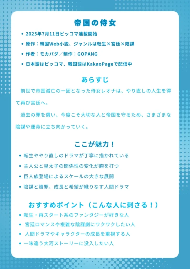 帝国の侍女|転生と贖罪が交錯する宮廷ロマンスファンタジー
基本情報
・2025年7月11日ピッコマ連載開始
・原作:韓国Web小説、ジャンルは転生×宮廷×陰謀
・作者:モカバダ/制作:GOPANG
・日本語はピッコマ、韓国語はKakaoPageで配信中
あらすじ
前世で帝国滅亡の一因となった侍女レオナは、やり直しの人生を得て再び宮廷へ。過去の罪を償い、今度こそ大切な人と帝国を守るため、さまざまな陰謀や運命に立ち向かっていく。
ここが魅力!
・転生ややり直しのドラマが丁寧に描かれている
・主人公と皇太子の関係性の変化が胸を打つ
・巨人族登場によるスケールの大きな展開
・陰謀と贖罪、成長と希望が織りなす人間ドラマ
おすすめポイント(こんな人に刺さる!)
・転生・再スタート系のファンタジーが好きな人
・宮廷ロマンスや複雑な陰謀劇にワクワクしたい人
・人間ドラマやキャラクターの成長を重視する人
・一味違う大河ストーリーに没入したい人