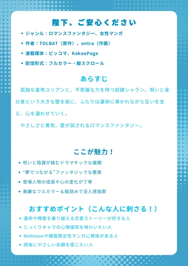 ナレッジカード：『陛下、ご安心ください』

【基本情報】
・ジャンル：ロマンスファンタジー、女性マンガ
・作者：TOLBAT（原作）、entra（作画）
・連載媒体：ピッコマ、KakaoPage
・配信形式：フルカラー・縦スクロール

【あらすじ】
孤独な皇帝ユリアンと、不思議な力を持つ奴隷シャラン。呪いと身分差という大きな壁を前に、ふたりは運命に導かれながら互いを支え、心を通わせていく。やさしさと勇気、愛が試されるロマンスファンタジー。

【ここが魅力！】
・呪いと陰謀が絡むドラマチックな展開
・“夢でつながる”ファンタジックな要素
・登場人物の成長や心の変化が丁寧
・美麗なフルカラー＆縦読みで没入感抜群

【おすすめポイント（こんな人に刺さる！）】
・運命や障壁を乗り越える恋愛ストーリーが好きな人
・じっくりキャラの心情描写を味わいたい人
・Webtoonや韓国発女性マンガに興味がある人
・読後にやさしい余韻を感じたい人