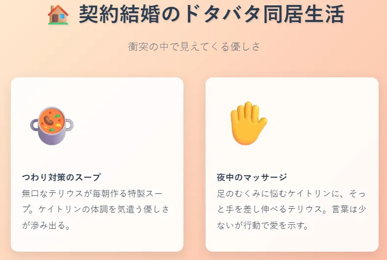 契約結婚のドタバタ同居生活
ケイトリンは反発し、衝突が続く
テリウスは無口ながらも献身的に支える
つわり対策のスープ
夜中のマッサージ
ギャップに心が揺れ始める