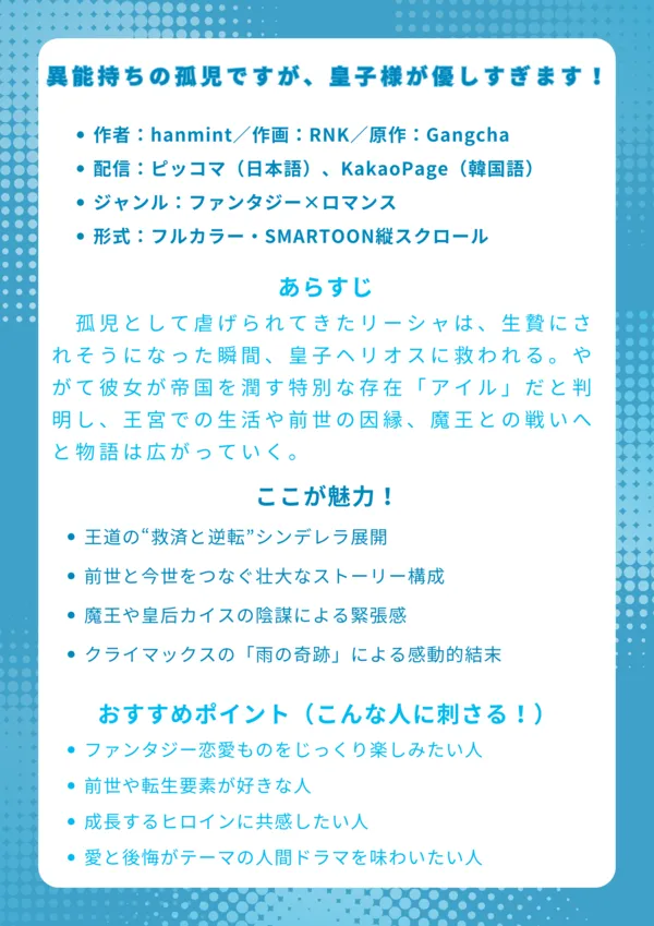 ナレッジカード
タイトル
異能持ちの孤児ですが、皇子様が優しすぎます!
基本情報
作者:hanmint/作画:RNK/原作:Gangcha
配信:ピッコマ(日本語)、KakaoPage(韓国語)
ジャンル:ファンタジー×ロマンス
形式:フルカラー・SMARTOON縦スクロール
あらすじ(150字程度)
孤児として虐げられてきたリーシャは、生贄にされそうになった瞬間、皇子ヘリオスに救われる。やがて彼女が帝国を潤す特別な存在「アイル」だと判明し、王宮での生活や前世の因縁、魔王との戦いへと物語は広がっていく。
ここが魅力!
王道の“救済と逆転”シンデレラ展開
前世と今世をつなぐ壮大なストーリー構成
魔王や皇后カイスの陰謀による緊張感
クライマックスの「雨の奇跡」による感動的結末
おすすめポイント(こんな人に刺さる!)
ファンタジー恋愛ものをじっくり楽しみたい人
前世や転生要素が好きな人
成長するヒロインに共感したい人
愛と後悔がテーマの人間ドラマを味わいたい人