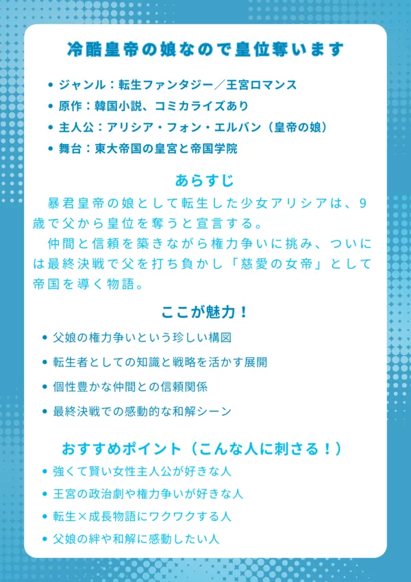 タイトル
冷酷皇帝の娘なので皇位奪います(原題:그 아빠에 그 딸)
基本情報
ジャンル:転生ファンタジー/王宮ロマンス
原作:韓国小説、コミカライズあり
主人公:アリシア・フォン・エルバン(皇帝の娘)
舞台:東大帝国の皇宮と帝国学院
あらすじ
暴君皇帝の娘として転生した少女アリシアは、9歳で父から皇位を奪うと宣言する。仲間と信頼を築きながら権力争いに挑み、ついには最終決戦で父を打ち負かし「慈愛の女帝」として帝国を導く物語。
ここが魅力!
父娘の権力争いという珍しい構図
転生者としての知識と戦略を活かす展開
個性豊かな仲間との信頼関係
最終決戦での感動的な和解シーン
おすすめポイント(こんな人に刺さる!)
強くて賢い女性主人公が好きな人
王宮の政治劇や権力争いが好きな人
転生×成長物語にワクワクする人
父娘の絆や和解に感動したい人