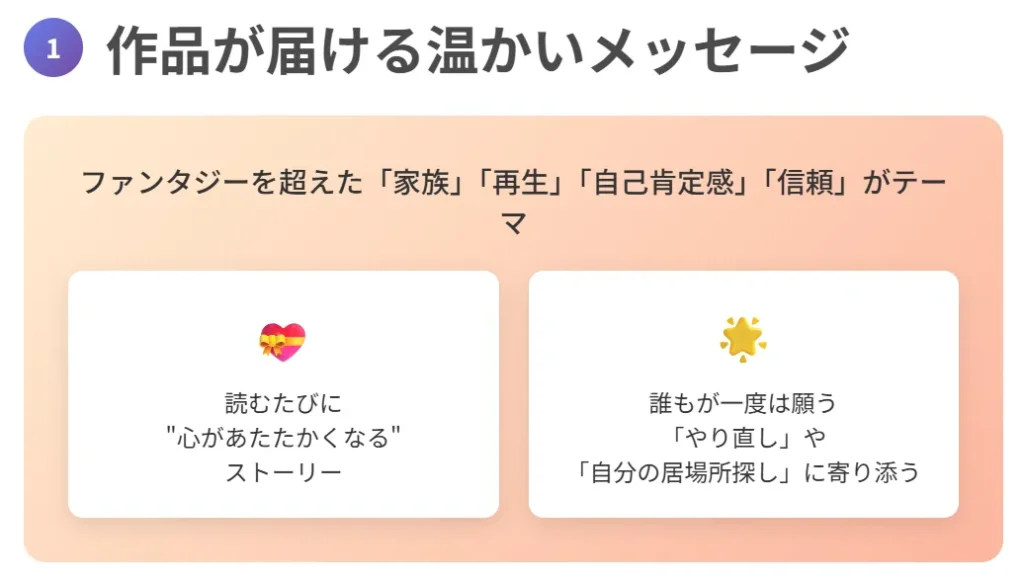 1. 作品が届ける温かいメッセージ
ファンタジーを超えた「家族」「再生」「自己肯定感」「信頼」がテーマ
読むたびに“心があたたかくなる”ストーリー
誰もが一度は願う「やり直し」や「自分の居場所探し」に寄り添う
