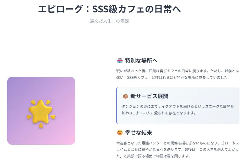 エピローグ:SSS級カフェの日常へ
戦いの後、カフェは「SSS級」と呼ばれる特別な場所に。仲間や恋人とともに穏やかな未来を歩む。
ダンジョン奥地にまでテイクアウト
最強ハンターが常連客に
ゴローやスライムと平和な毎日
「この人生を選んでよかった」で幕引き