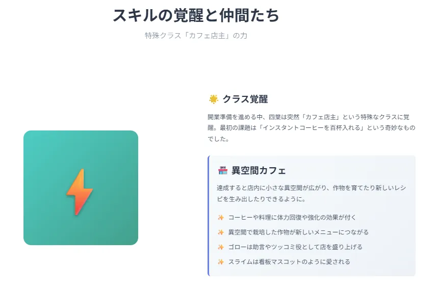 スキルの覚醒と仲間たち
「カフェ店主」という特殊クラスに覚醒。料理や飲み物に不思議な効果が宿り、仲間と共に独自の空間を作る。
回復や強化効果つきのメニュー
異空間で作物を栽培
ゴロー(猫):助言とユーモア担当
スライム:看板マスコット