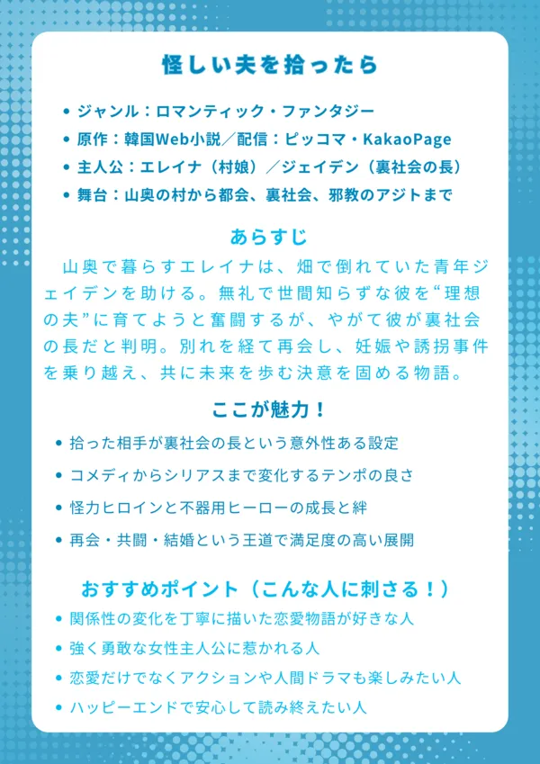 タイトル
怪しい夫を拾ったら｜結末までネタバレ解説

基本情報

ジャンル：ロマンティック・ファンタジー

原作：韓国Web小説／配信：ピッコマ・KakaoPage

主人公：エレイナ（村娘）／ジェイデン（裏社会の長）

舞台：山奥の村から都会、裏社会、邪教のアジトまで

あらすじ
山奥で暮らすエレイナは、畑で倒れていた青年ジェイデンを助ける。無礼で世間知らずな彼を“理想の夫”に育てようと奮闘するが、やがて彼が裏社会の長だと判明。別れを経て再会し、妊娠や誘拐事件を乗り越え、共に未来を歩む決意を固める物語。

ここが魅力！

拾った相手が裏社会の長という意外性ある設定

コメディからシリアスまで変化するテンポの良さ

怪力ヒロインと不器用ヒーローの成長と絆

再会・共闘・結婚という王道で満足度の高い展開

おすすめポイント（こんな人に刺さる！）

関係性の変化を丁寧に描いた恋愛物語が好きな人

強く勇敢な女性主人公に惹かれる人

恋愛だけでなくアクションや人間ドラマも楽しみたい人

ハッピーエンドで安心して読み終えたい人