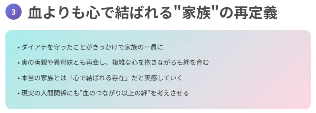 3. 血よりも心で結ばれる“家族”の再定義
ダイアナを守ったことがきっかけで家族の一員に
実の両親や異母妹とも再会し、複雑な心を抱きながらも絆を育む
本当の家族とは「心で結ばれる存在」だと実感していく
現実の人間関係にも“血のつながり以上の絆”を考えさせる