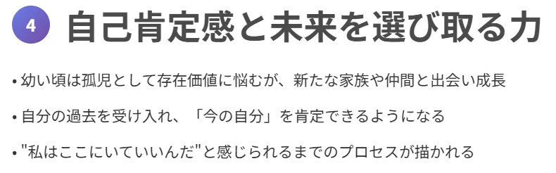 4. 自己肯定感と未来を選び取る力
幼い頃は孤児として存在価値に悩むが、新たな家族や仲間と出会い成長
自分の過去を受け入れ、「今の自分」を肯定できるようになる
“私はここにいていいんだ”と感じられるまでのプロセスが描かれる