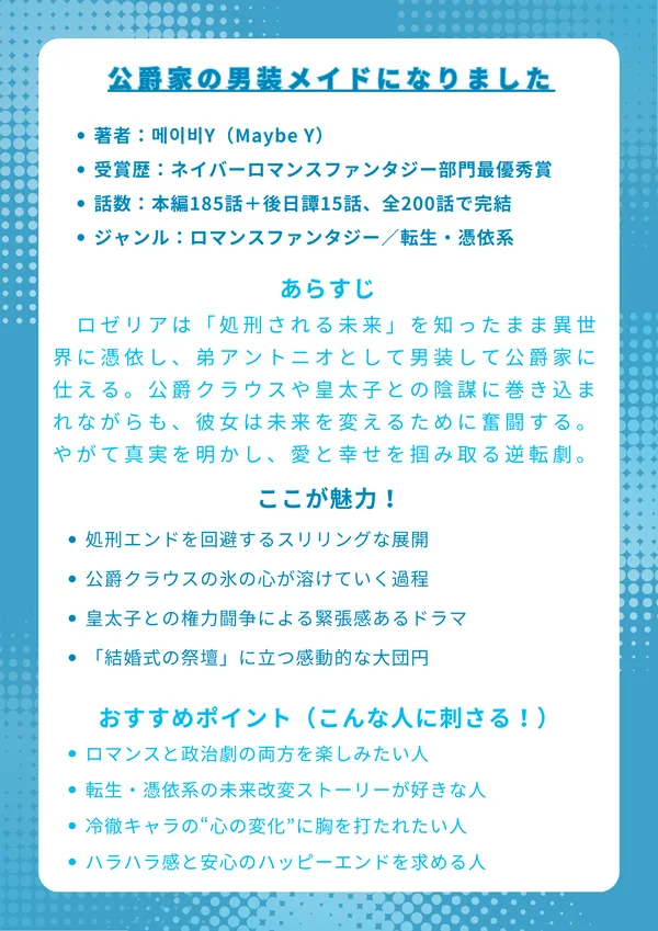 ナレッジカード
タイトル
公爵家の男装メイドになりました
基本情報
著者:메이비Y(Maybe Y)
受賞歴:2022年ネイバー公募展ロマンスファンタジー部門最優秀賞
話数:本編185話+後日譚15話、全200話で完結
ジャンル:ロマンスファンタジー/転生・憑依系
あらすじ(150字程度)
ロゼリアは「処刑される未来」を知ったまま異世界に憑依し、弟アントニオとして男装して公爵家に仕える。冷酷と呼ばれる公爵クラウスや皇太子との陰謀に巻き込まれながらも、彼女は未来を変えるために奮闘する。やがて真実を明かし、愛と幸せを掴み取る逆転劇が描かれる。
ここが魅力!
処刑エンドを回避するスリリングな展開
公爵クラウスの氷の心が溶けていく過程
皇太子との権力闘争による緊張感あるドラマ
「結婚式の祭壇」に立つ感動的な大団円
おすすめポイント(こんな人に刺さる!)
ロマンスと政治劇の両方を楽しみたい人
転生・憑依系の未来改変ストーリーが好きな人
冷徹キャラの“心の変化”に胸を打たれたい人
ハラハラ感と安心のハッピーエンドを求める人
